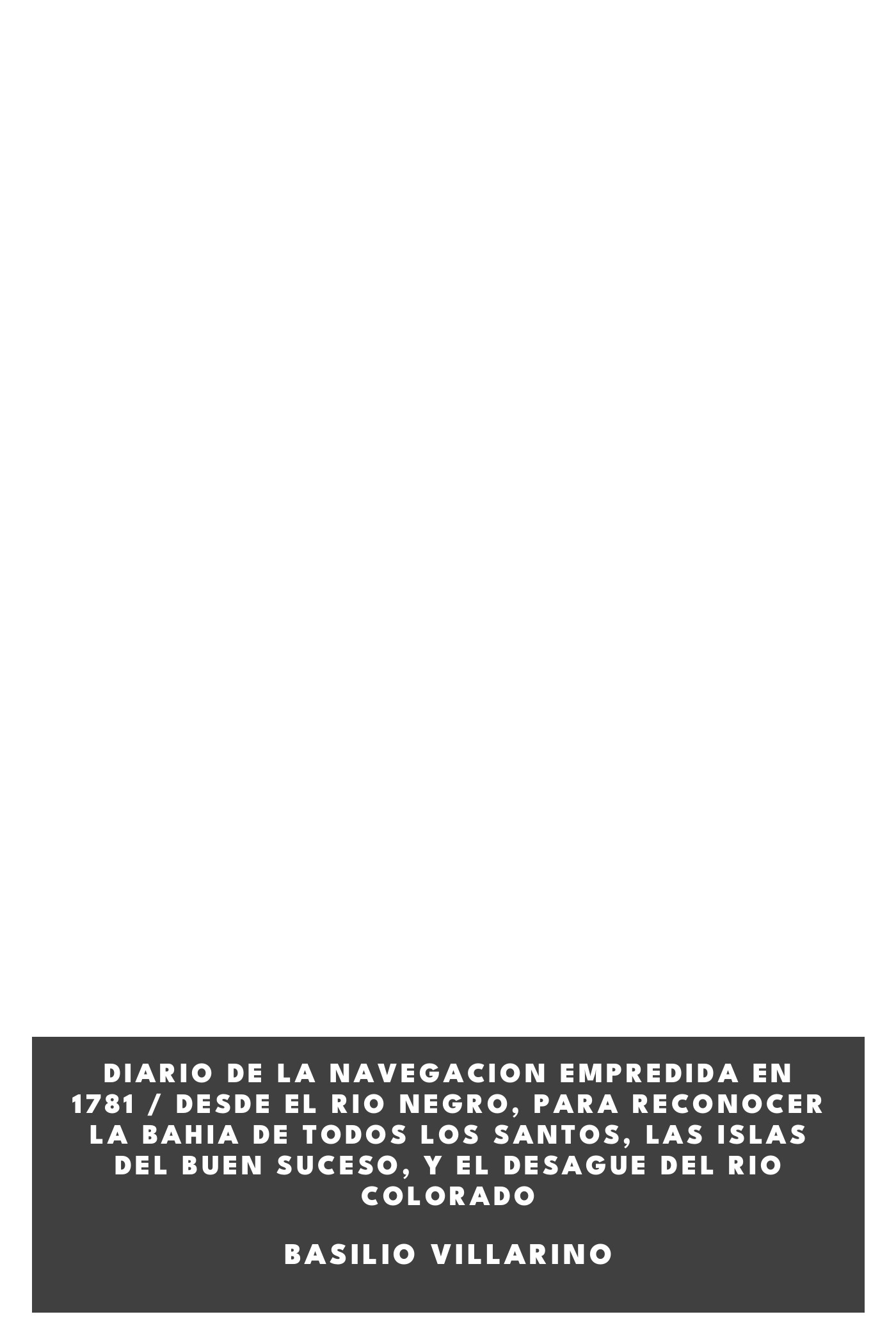 Couverture de Diario de la navegacion empredida en 1781 / Desde el Rio Negro, para reconocer la Bahia de Todos los Santos, las Islas del Buen Suceso, y el desague del Rio Colorado par Basilio Villarino
