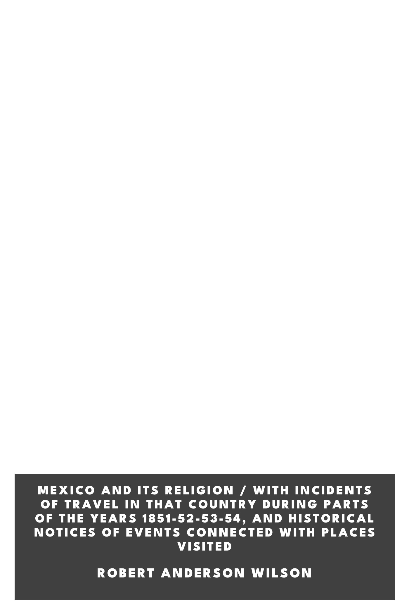 Copertina di Mexico and Its Religion / With Incidents of Travel in That Country During Parts of the Years 1851-52-53-54, and Historical Notices of Events Connected With Places Visited, di Robert Anderson Wilson