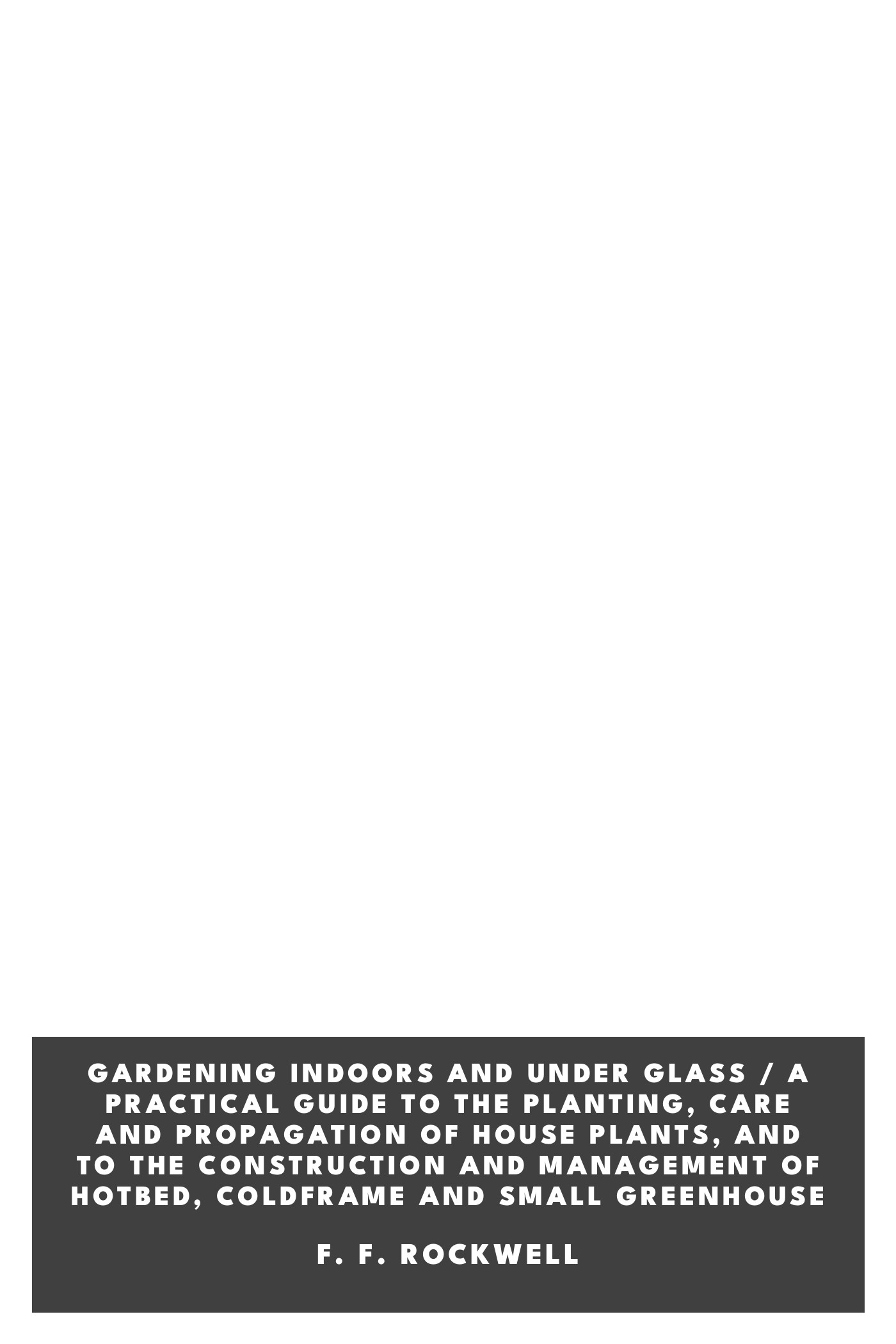 Copertina di Gardening Indoors and Under Glass / A Practical Guide to the Planting, Care and Propagation of House Plants, and to the Construction and Management of Hotbed, Coldframe and Small Greenhouse, di F. F. Rockwell