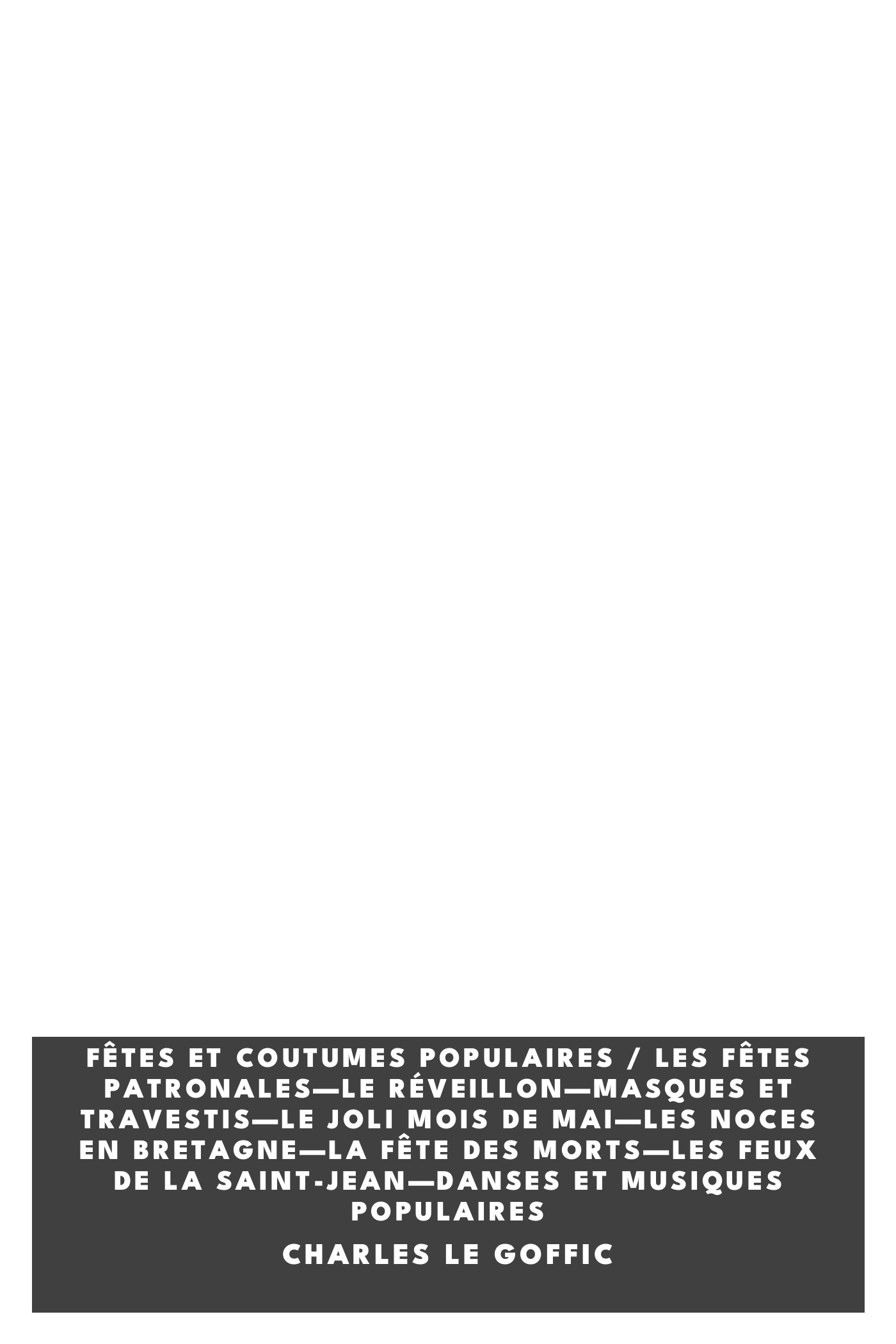 Operculum “Fêtes et coutumes populaires / Les fêtes patronales—Le réveillon—Masques et travestis—Le joli mois de Mai—Les noces en Bretagne—La fête des morts—Les feux de la Saint-Jean—Danses et Musiques populaires”, auctore Charles Le Goffic