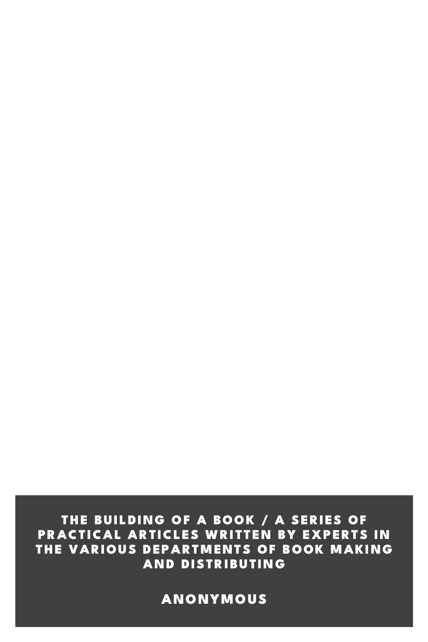 Operculum “The Building of a Book / A Series of Practical Articles Written by Experts in the Various Departments of Book Making and Distributing”, auctore Anonymous