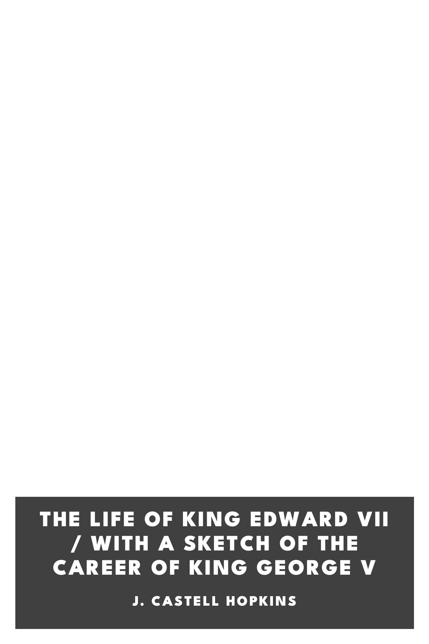 Copertina di The Life of King Edward VII / with a sketch of the career of King George V, di J. Castell Hopkins