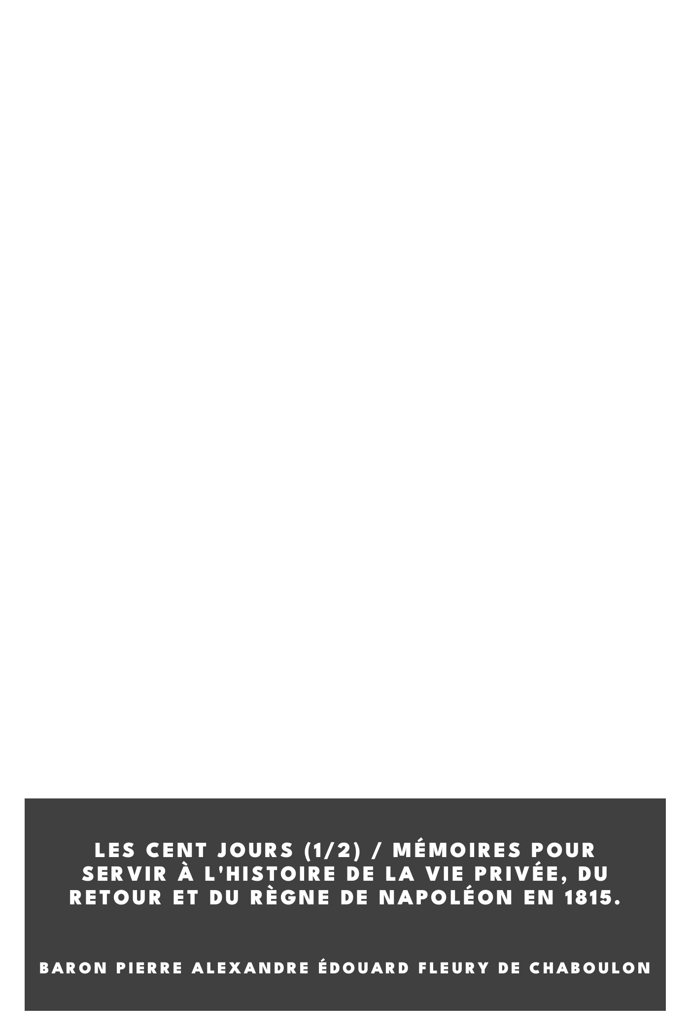 Couverture de Les Cent Jours (1/2) / Mémoires pour servir à l'histoire de la vie privée, du retour et du règne de Napoléon en 1815. par baron Pierre Alexandre Édouard Fleury de Chaboulon