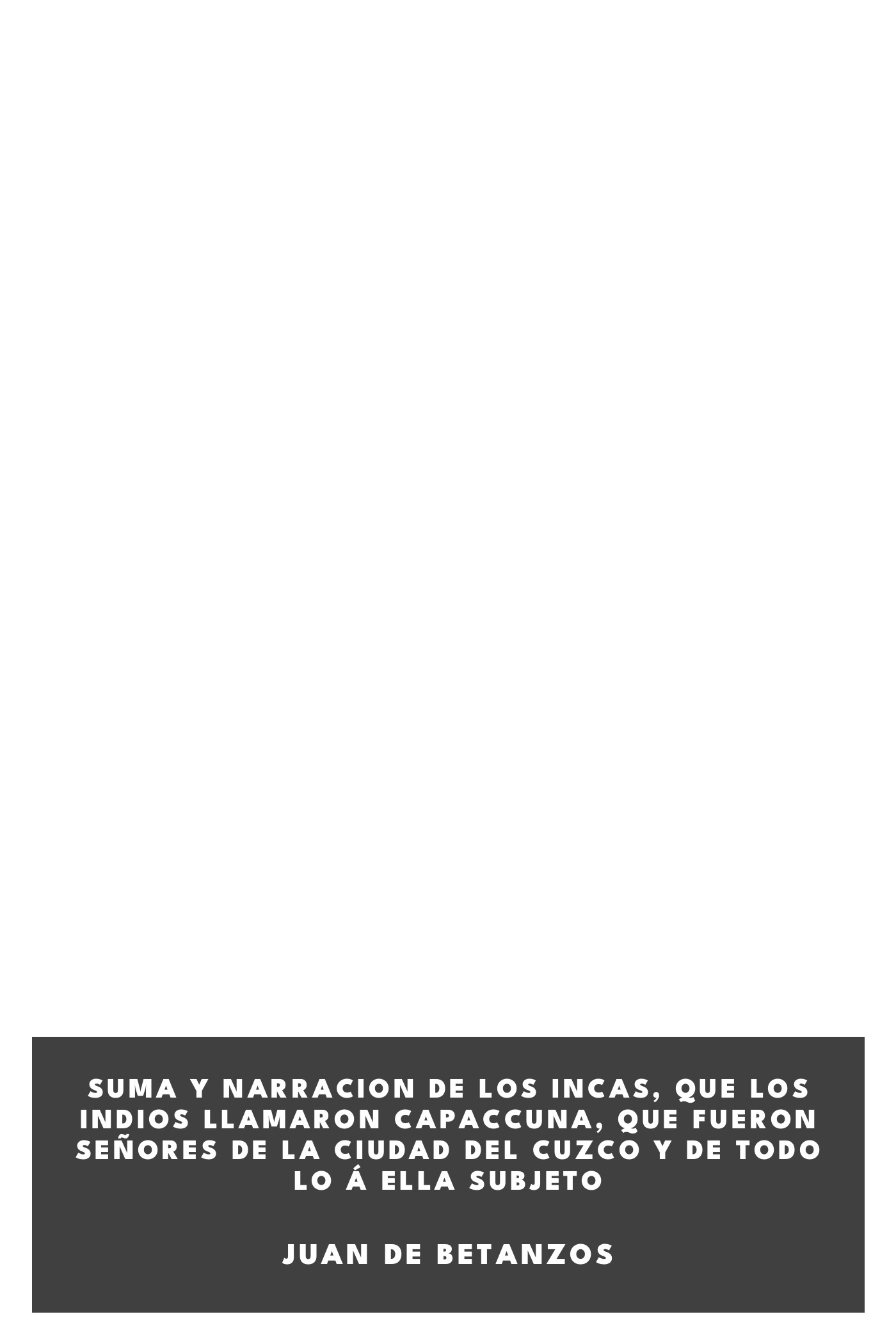 Couverture de Suma y narracion de los Incas, que los indios llamaron Capaccuna, que fueron señores de la ciudad del Cuzco y de todo lo á ella subjeto par Juan de Betanzos